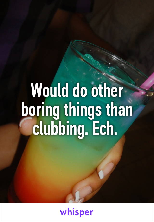 Would do other boring things than clubbing. Ech. 