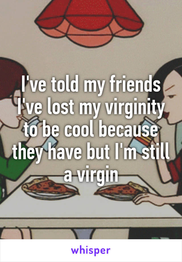 I've told my friends I've lost my virginity to be cool because they have but I'm still a virgin