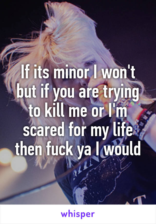 If its minor I won't but if you are trying to kill me or I'm scared for my life then fuck ya I would
