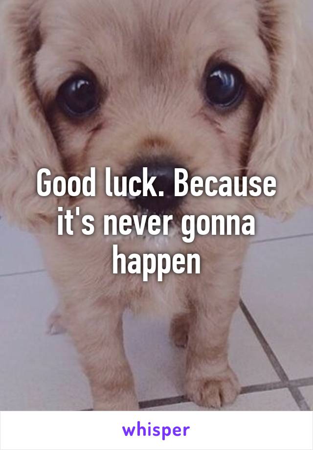 Good luck. Because it's never gonna happen