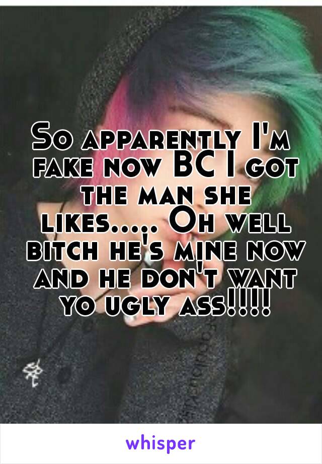 So apparently I'm fake now BC I got the man she likes..... Oh well bitch he's mine now and he don't want yo ugly ass!!!!