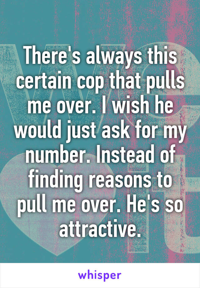 There's always this certain cop that pulls me over. I wish he would just ask for my number. Instead of finding reasons to pull me over. He's so attractive.