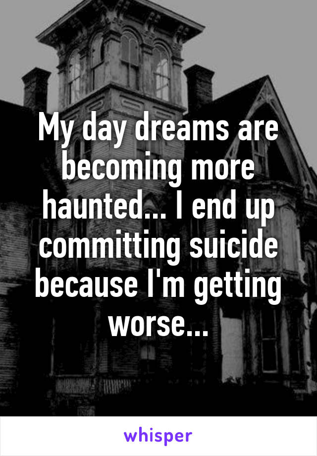My day dreams are becoming more haunted... I end up committing suicide because I'm getting worse...