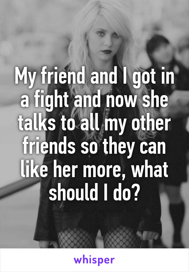 My friend and I got in a fight and now she talks to all my other friends so they can like her more, what should I do?