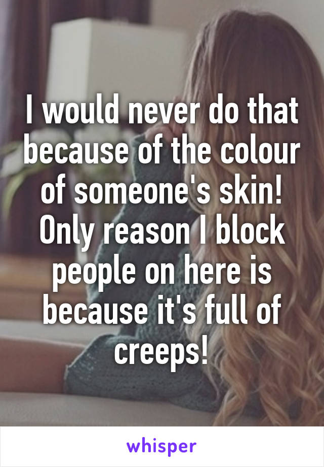 I would never do that because of the colour of someone's skin! Only reason I block people on here is because it's full of creeps!