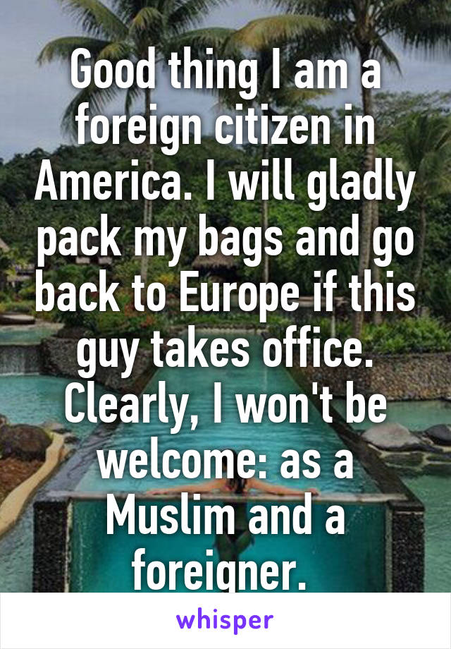 Good thing I am a foreign citizen in America. I will gladly pack my bags and go back to Europe if this guy takes office. Clearly, I won't be welcome: as a Muslim and a foreigner. 