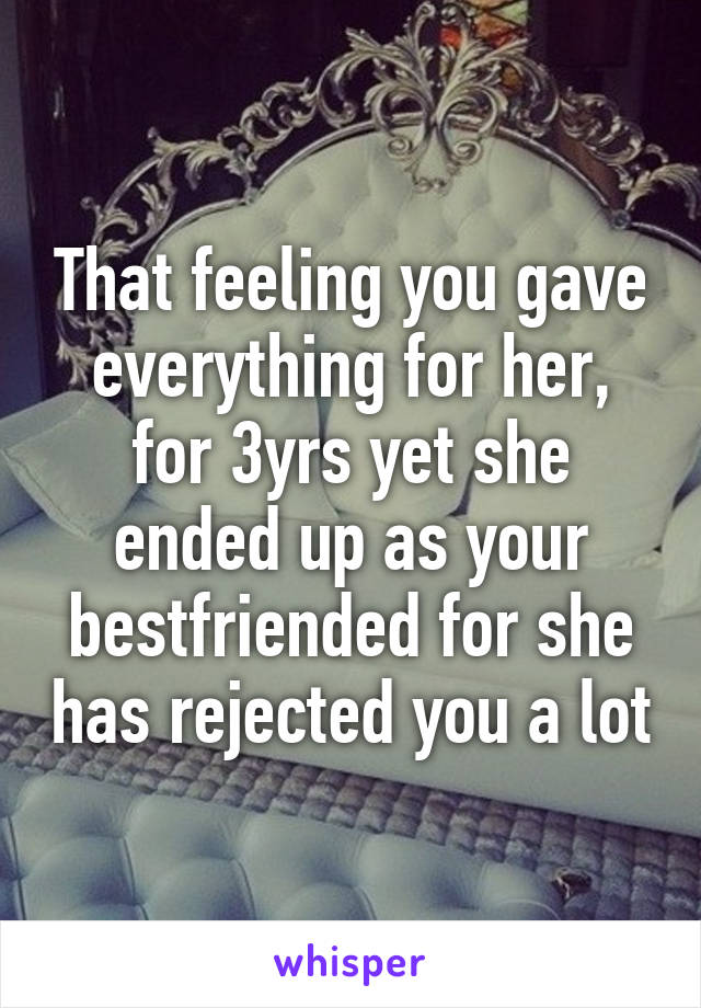 That feeling you gave everything for her, for 3yrs yet she ended up as your bestfriended for she has rejected you a lot