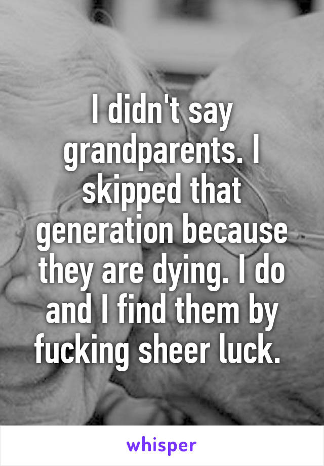 I didn't say grandparents. I skipped that generation because they are dying. I do and I find them by fucking sheer luck. 