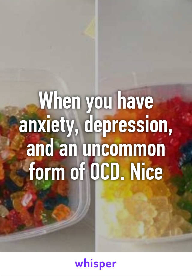 When you have anxiety, depression, and an uncommon form of OCD. Nice