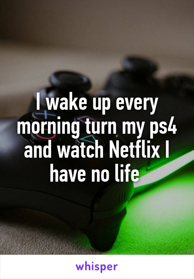 I wake up every morning turn my ps4 and watch Netflix I have no life 