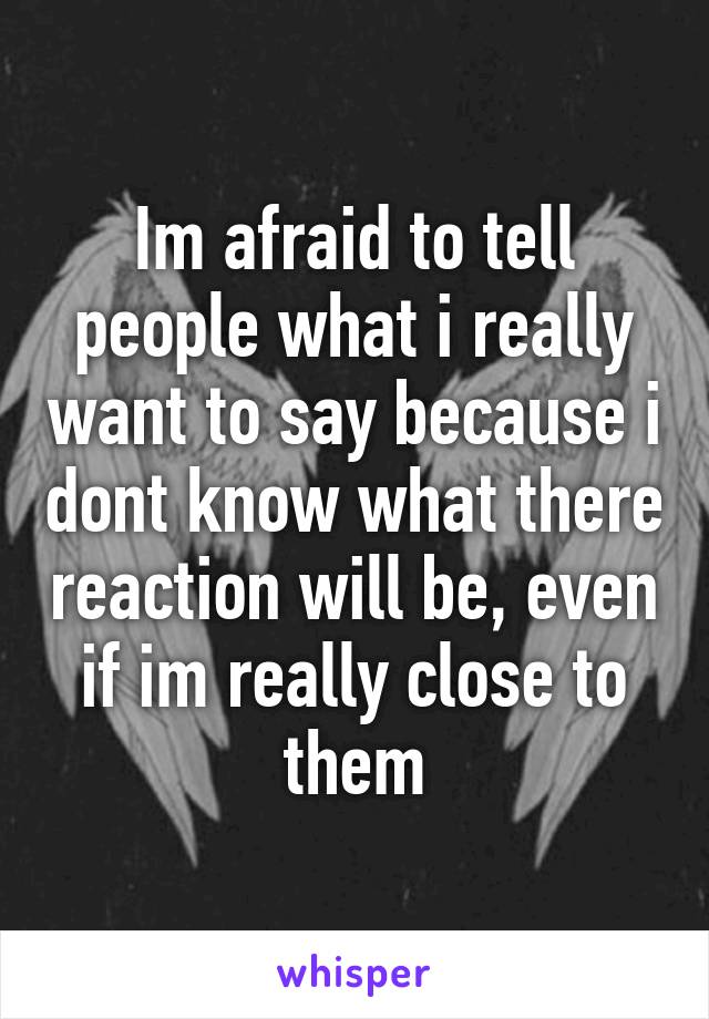 Im afraid to tell people what i really want to say because i dont know what there reaction will be, even if im really close to them