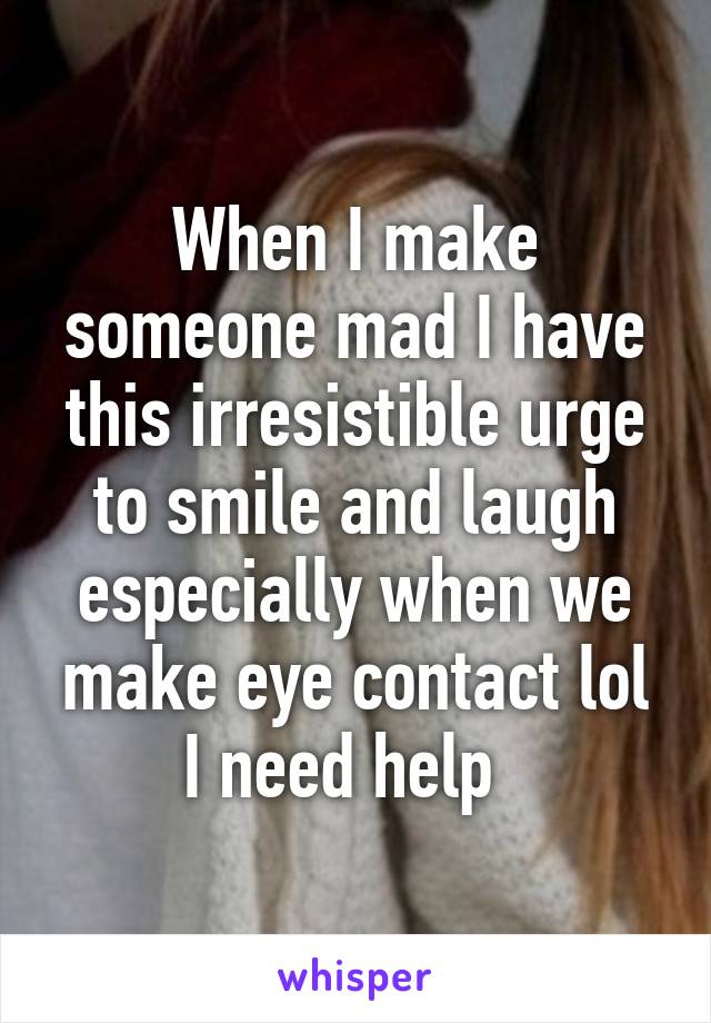 When I make someone mad I have this irresistible urge to smile and laugh especially when we make eye contact lol I need help  