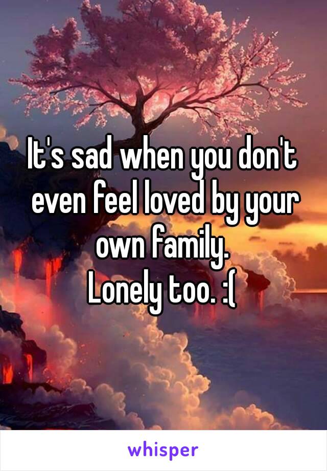It's sad when you don't even feel loved by your own family. 
Lonely too. :(