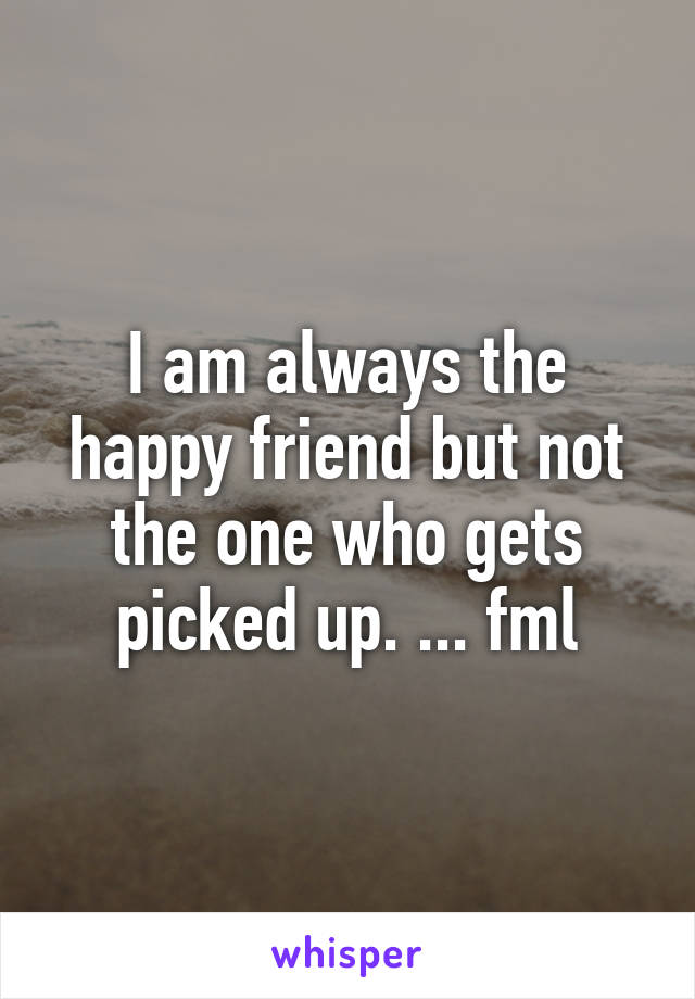 I am always the happy friend but not the one who gets picked up. ... fml