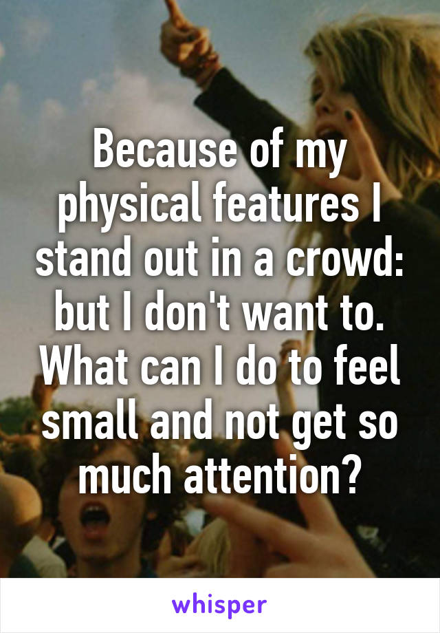 Because of my physical features I stand out in a crowd: but I don't want to. What can I do to feel small and not get so much attention?