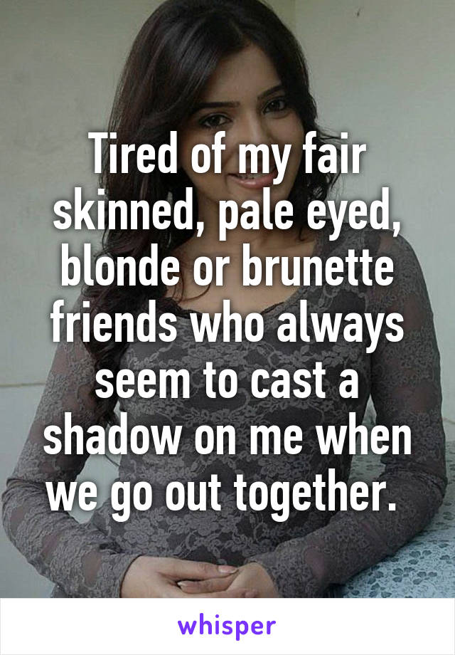 Tired of my fair skinned, pale eyed, blonde or brunette friends who always seem to cast a shadow on me when we go out together. 