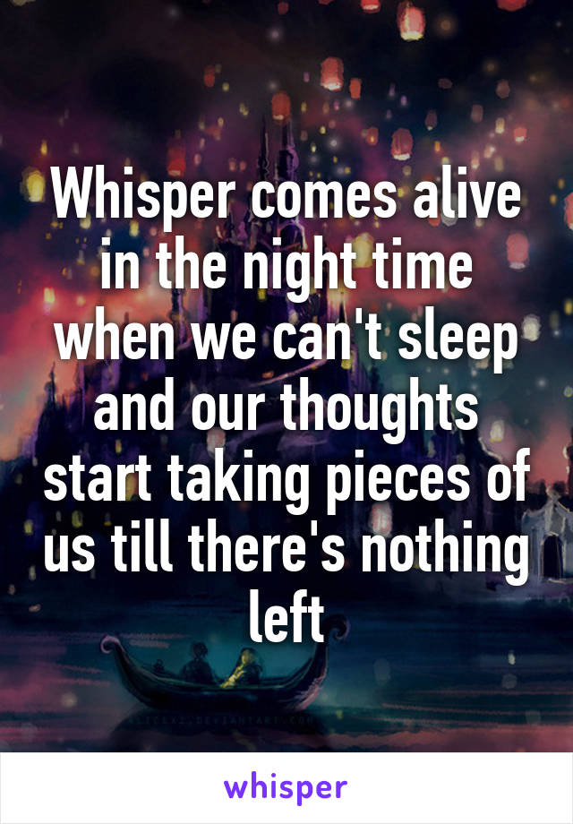 Whisper comes alive in the night time when we can't sleep and our thoughts start taking pieces of us till there's nothing left