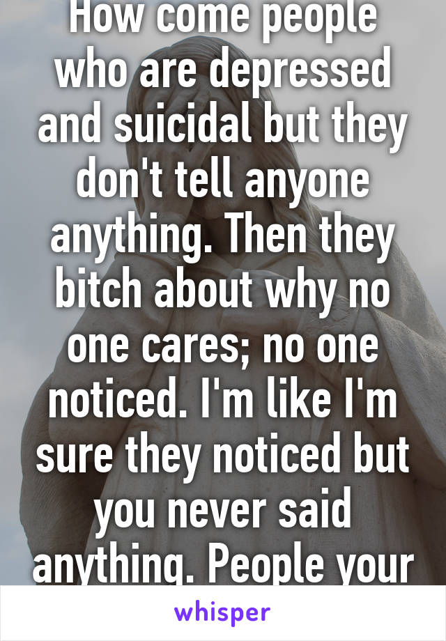 How come people who are depressed and suicidal but they don't tell anyone anything. Then they bitch about why no one cares; no one noticed. I'm like I'm sure they noticed but you never said anything. People your logic is invalid. 