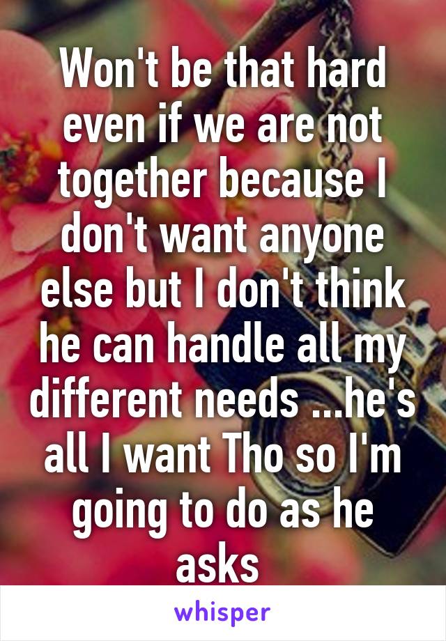 Won't be that hard even if we are not together because I don't want anyone else but I don't think he can handle all my different needs ...he's all I want Tho so I'm going to do as he asks 