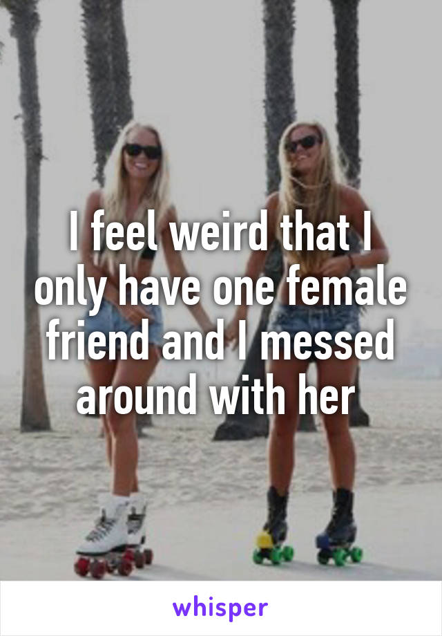 I feel weird that I only have one female friend and I messed around with her 