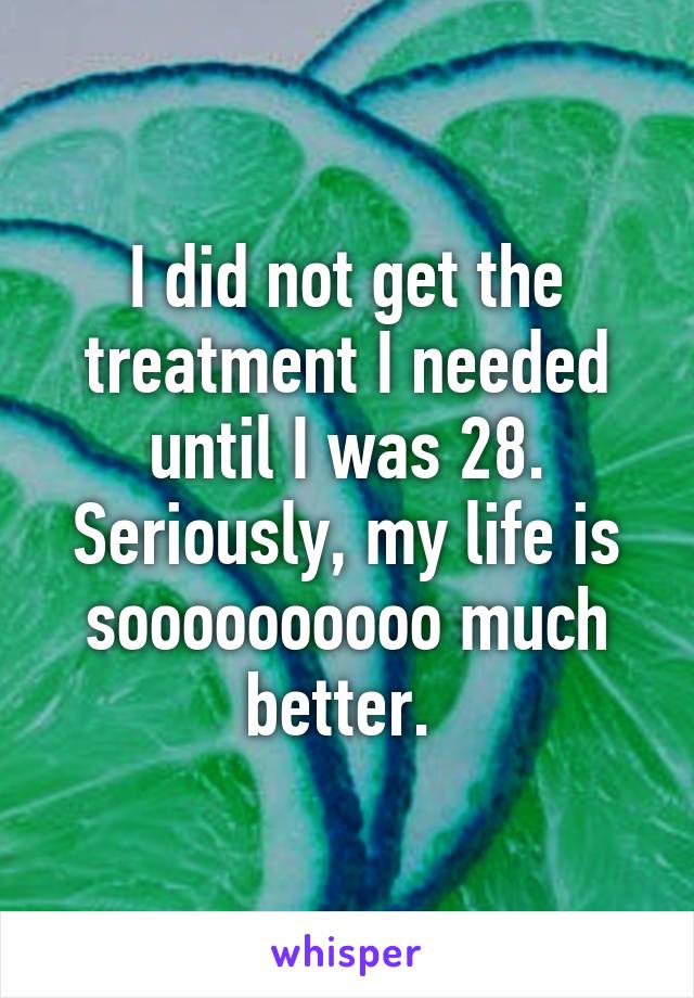 I did not get the treatment I needed until I was 28. Seriously, my life is soooooooooo much better. 