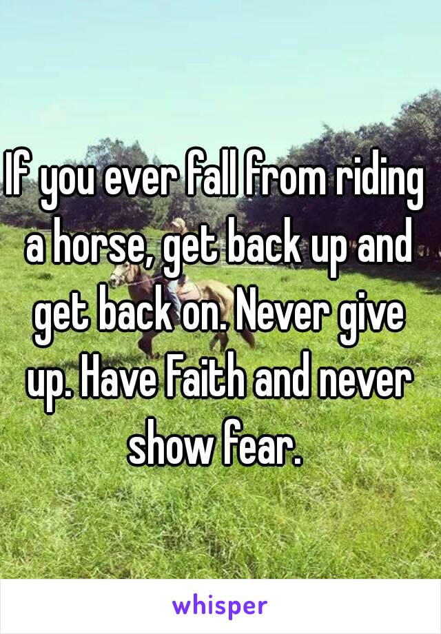 If you ever fall from riding a horse, get back up and get back on. Never give up. Have Faith and never show fear. 