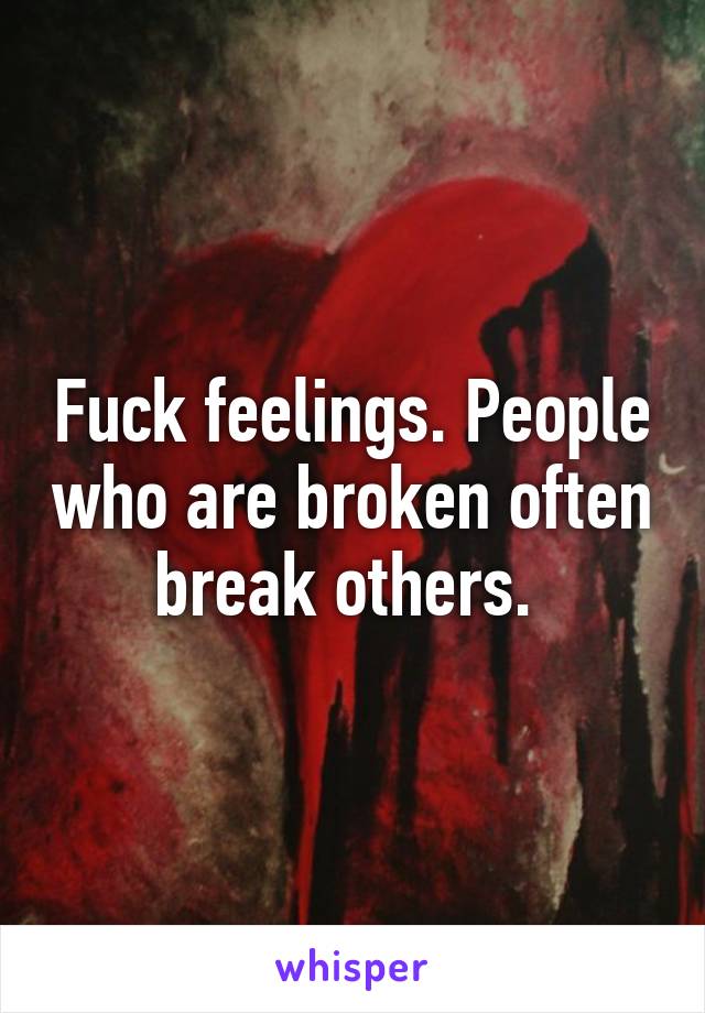 Fuck feelings. People who are broken often break others. 