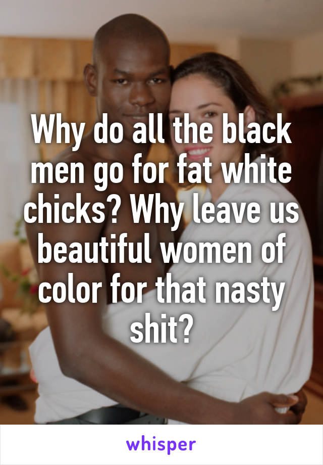 Why do all the black men go for fat white chicks? Why leave us beautiful women of color for that nasty shit?