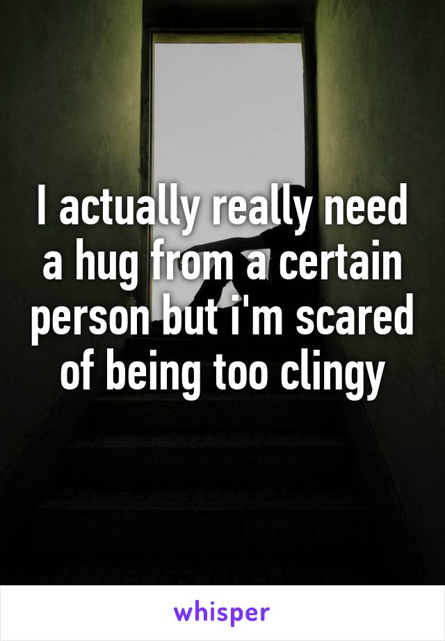 I actually really need a hug from a certain person but i'm scared of being too clingy
