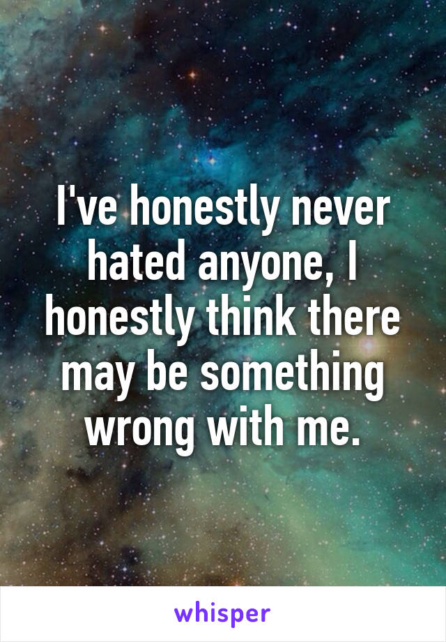 I've honestly never hated anyone, I honestly think there may be something wrong with me.