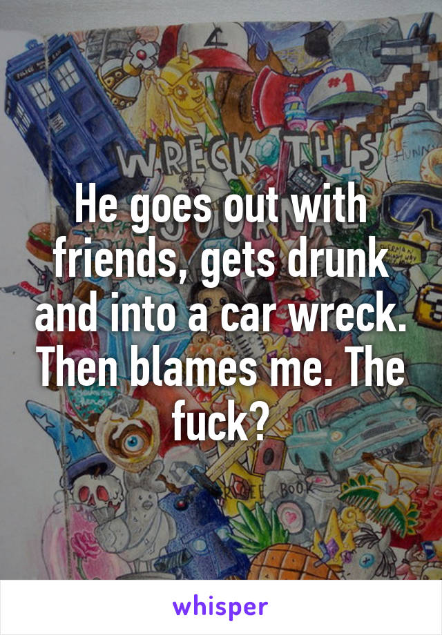 He goes out with friends, gets drunk and into a car wreck. Then blames me. The fuck?