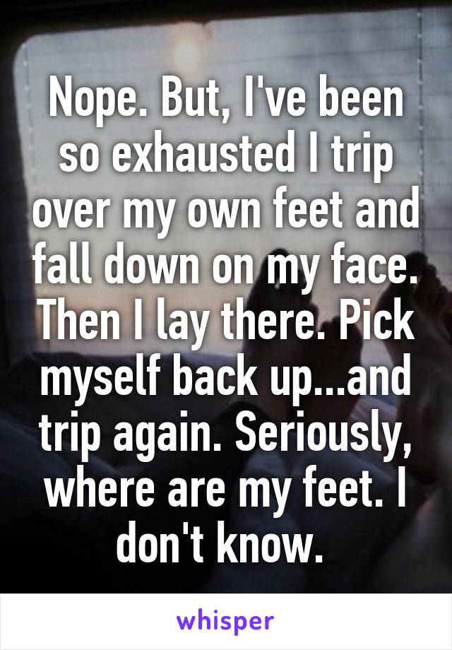 Nope. But, I've been so exhausted I trip over my own feet and fall down on my face. Then I lay there. Pick myself back up...and trip again. Seriously, where are my feet. I don't know. 