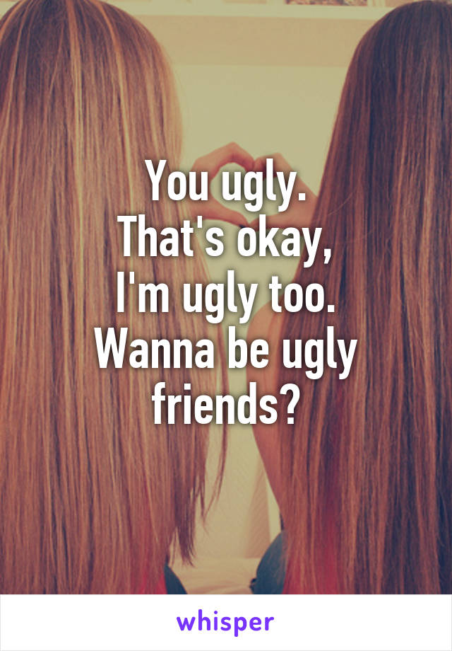 You ugly.
That's okay,
I'm ugly too.
Wanna be ugly friends?
