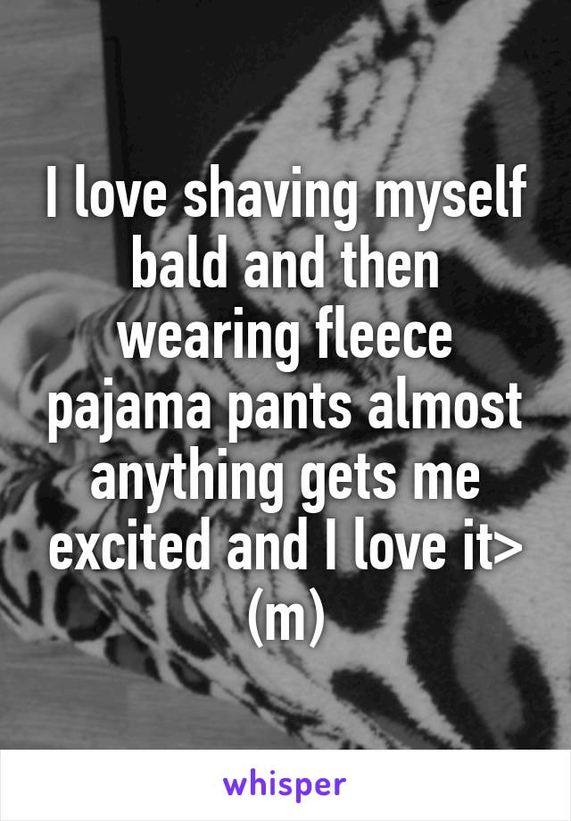 I love shaving myself bald and then wearing fleece pajama pants almost anything gets me excited and I love it> (m)