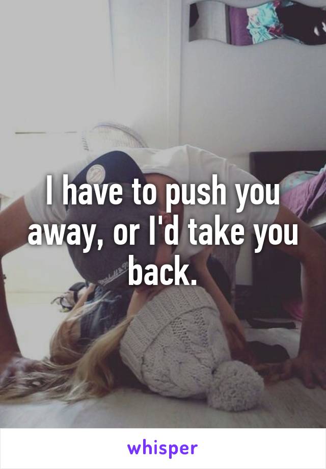 I have to push you away, or I'd take you back.