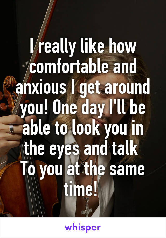 I really like how comfortable and anxious I get around you! One day I'll be able to look you in the eyes and talk 
To you at the same time! 