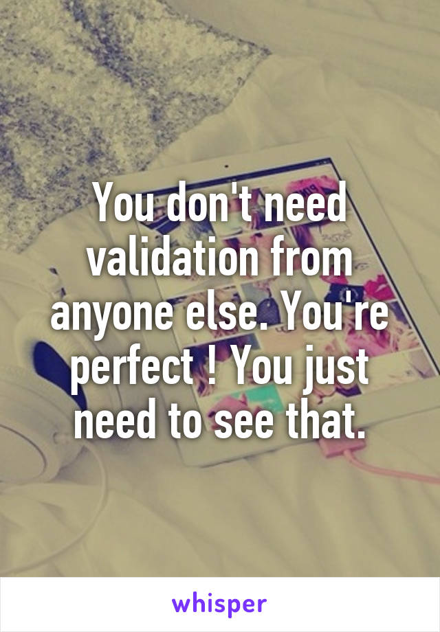 You don't need validation from anyone else. You're perfect ! You just need to see that.