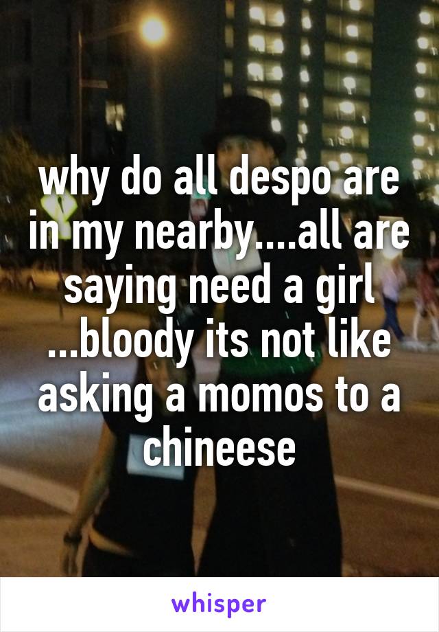 why do all despo are in my nearby....all are saying need a girl ...bloody its not like asking a momos to a chineese