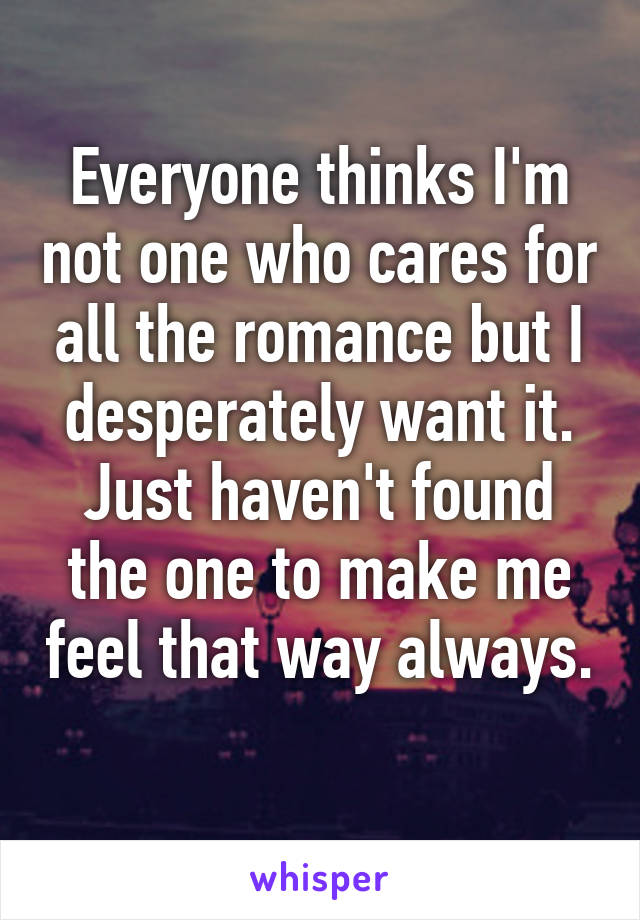 Everyone thinks I'm not one who cares for all the romance but I desperately want it. Just haven't found the one to make me feel that way always. 