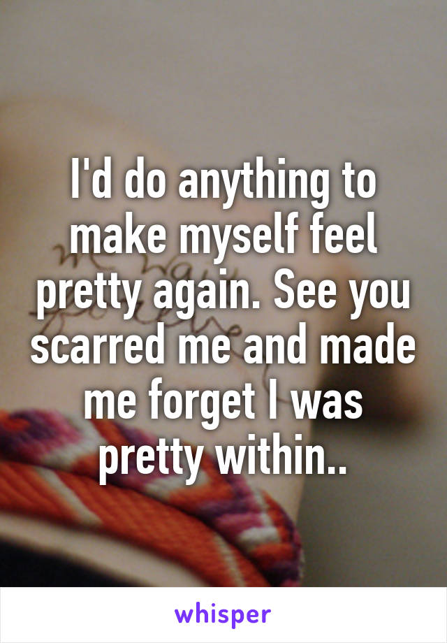 I'd do anything to make myself feel pretty again. See you scarred me and made me forget I was pretty within..