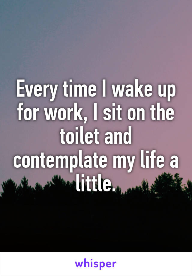 Every time I wake up for work, I sit on the toilet and contemplate my life a little.