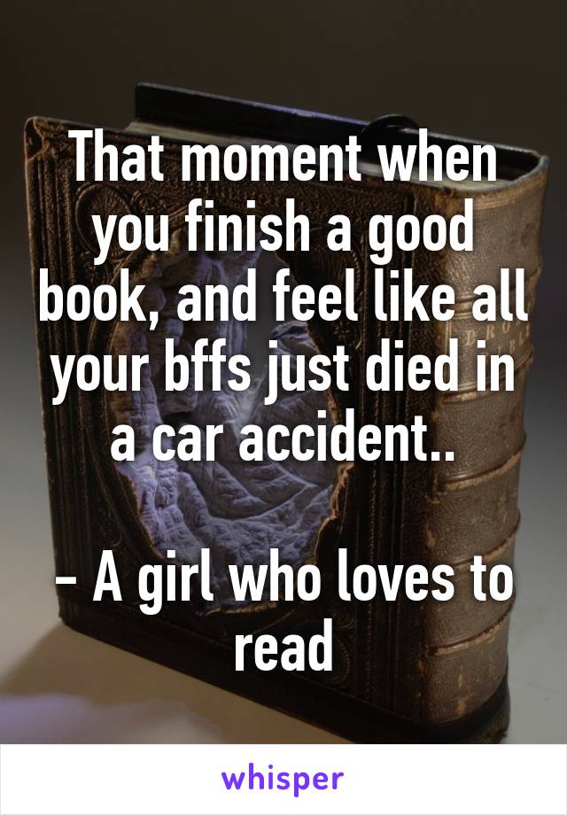 That moment when you finish a good book, and feel like all your bffs just died in a car accident..

- A girl who loves to read