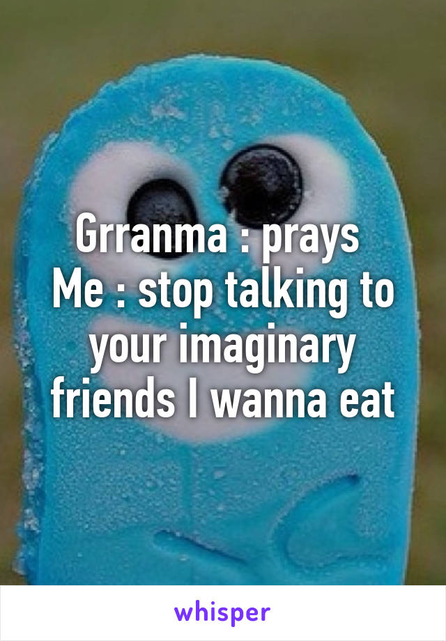 Grranma : prays 
Me : stop talking to your imaginary friends I wanna eat