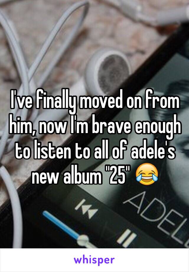 I've finally moved on from him, now I'm brave enough to listen to all of adele's new album "25" 😂