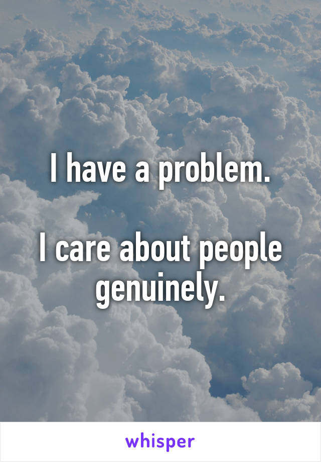  I have a problem. 

I care about people genuinely.