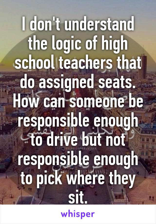 I don't understand the logic of high school teachers that do assigned seats. How can someone be responsible enough to drive but not responsible enough to pick where they sit.