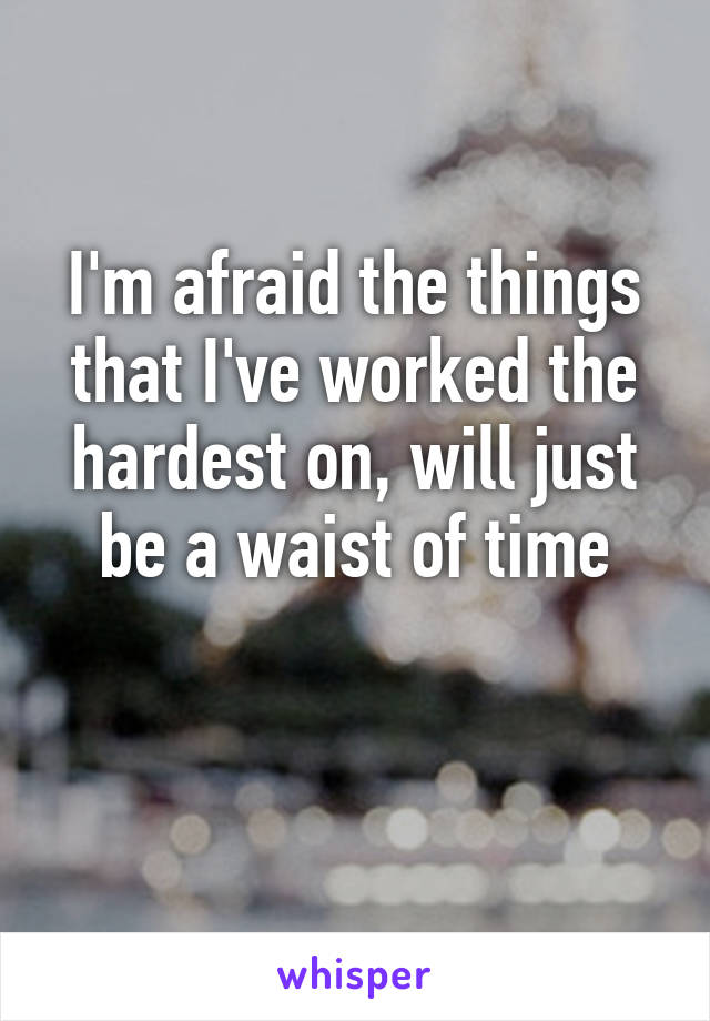 I'm afraid the things that I've worked the hardest on, will just be a waist of time

