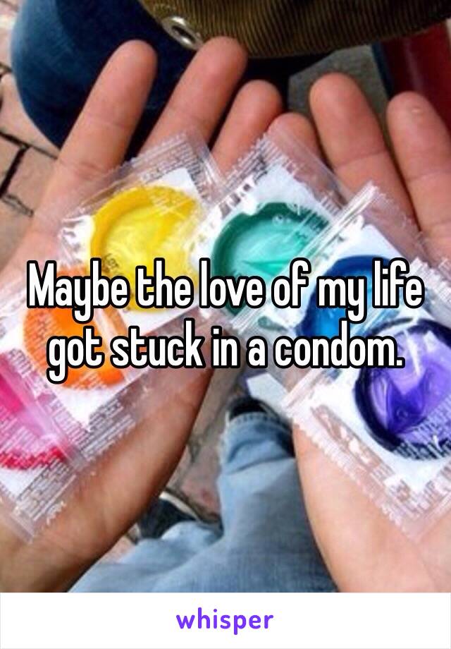 Maybe the love of my life got stuck in a condom. 