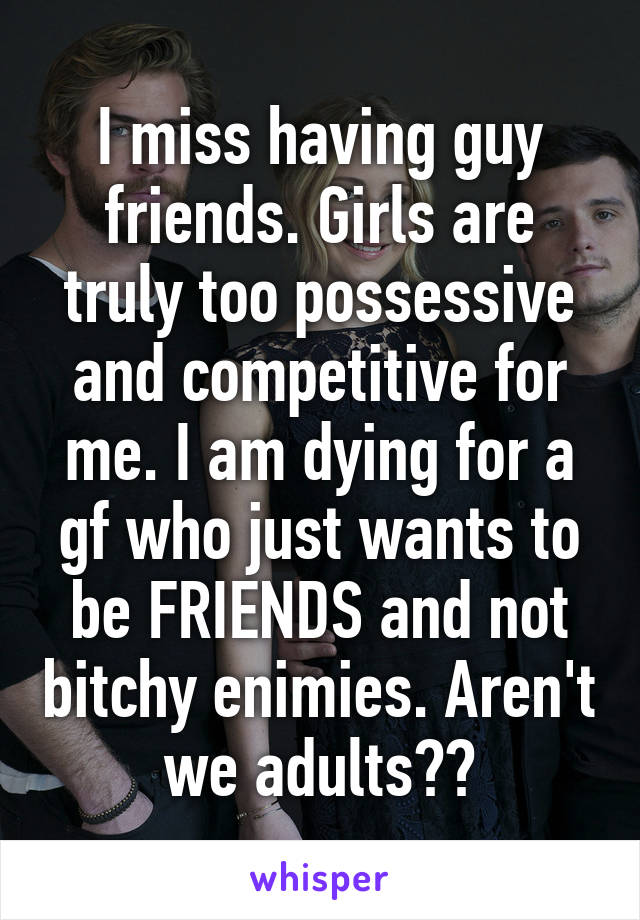 I miss having guy friends. Girls are truly too possessive and competitive for me. I am dying for a gf who just wants to be FRIENDS and not bitchy enimies. Aren't we adults??
