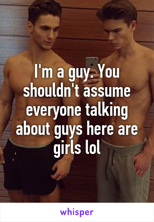 I'm a guy. You shouldn't assume everyone talking about guys here are girls lol